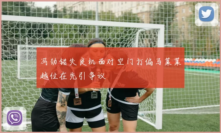 冯劲错失良机面对空门打偏马莱莱越位在先引争议