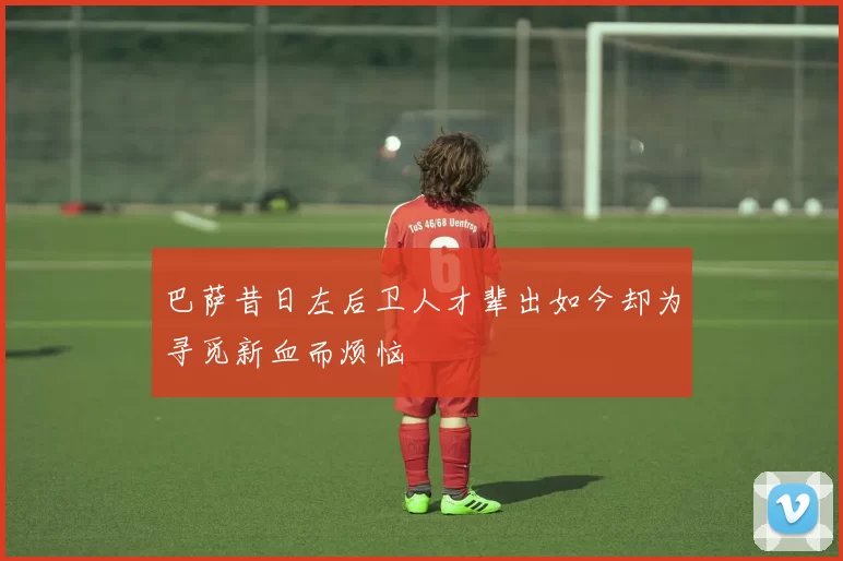 巴萨昔日左后卫人才辈出如今却为寻觅新血而烦恼