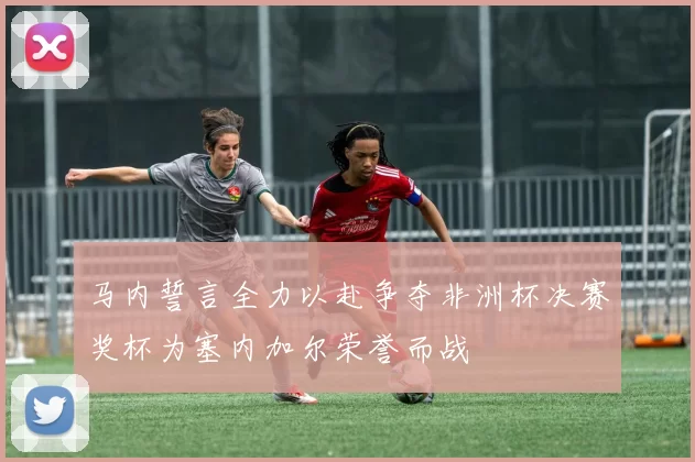 马内誓言全力以赴争夺非洲杯决赛奖杯为塞内加尔荣誉而战