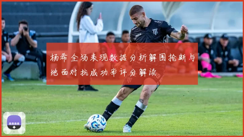 杨希全场表现数据分析解围抢断与地面对抗成功率评分解读