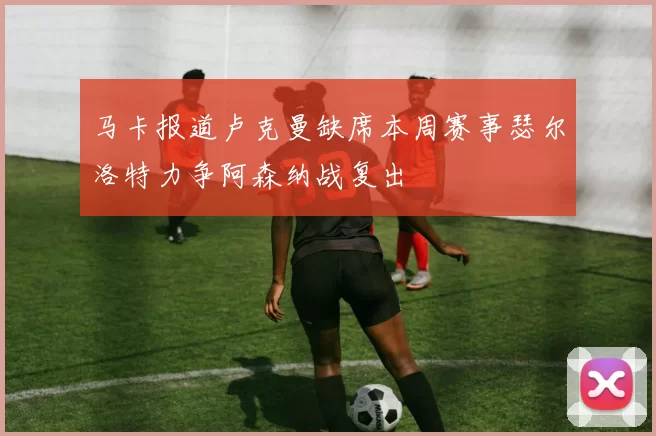 马卡报道卢克曼缺席本周赛事瑟尔洛特力争阿森纳战复出