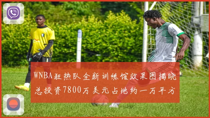 WNBA狂热队全新训练馆效果图揭晓总投资7800万美元占地约一万平方米