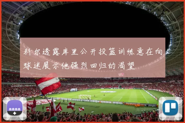 科尔透露库里公开投篮训练意在向球迷展示他强烈回归的渴望