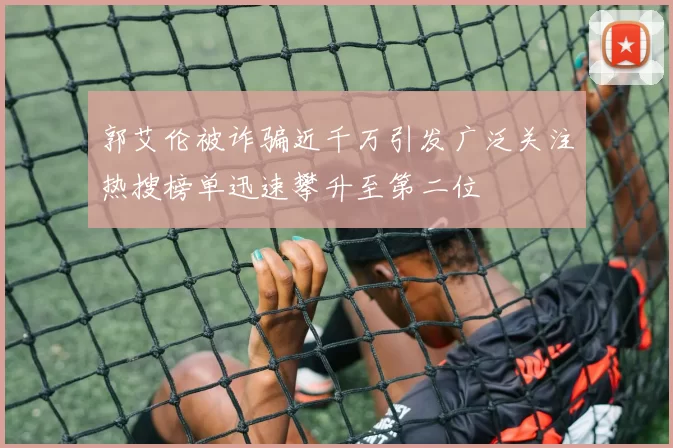 郭艾伦被诈骗近千万引发广泛关注热搜榜单迅速攀升至第二位