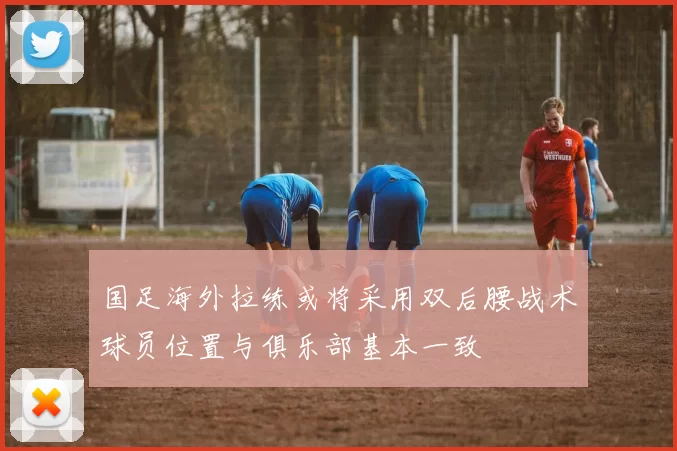 国足海外拉练或将采用双后腰战术球员位置与俱乐部基本一致