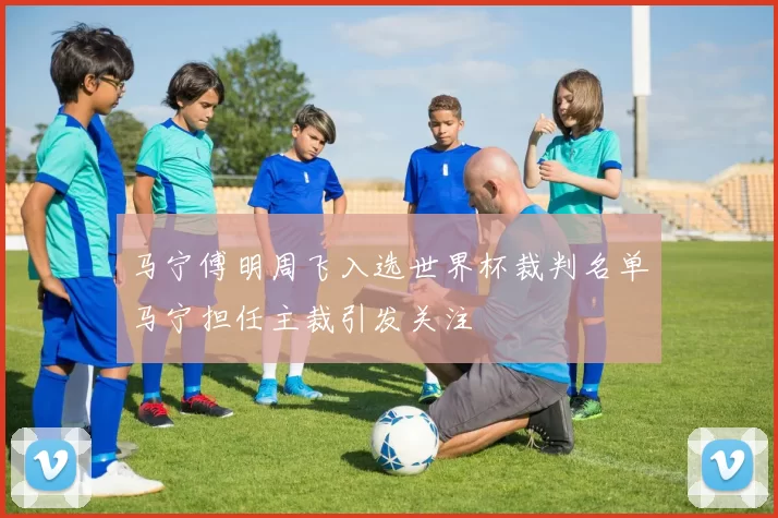 马宁傅明周飞入选世界杯裁判名单马宁担任主裁引发关注