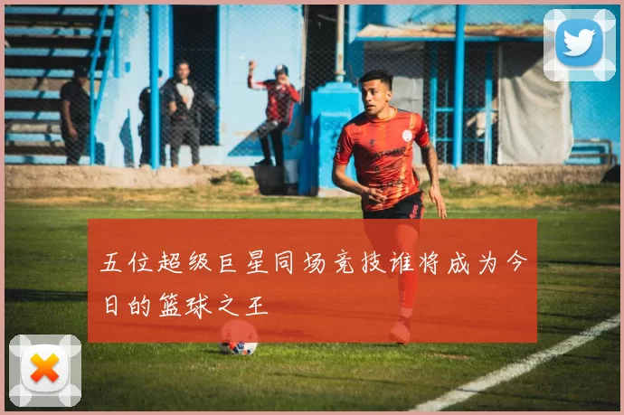 五位超级巨星同场竞技谁将成为今日的篮球之王