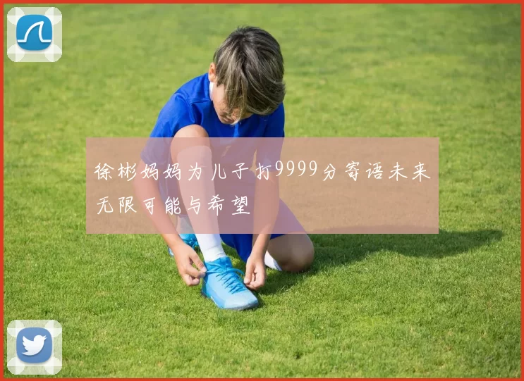 徐彬妈妈为儿子打9999分寄语未来无限可能与希望