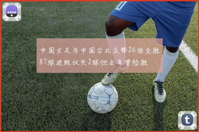 中国女足与中国台北交锋26场全胜87球进账仅失2球但去年曾险胜