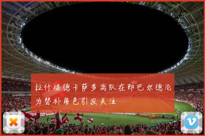 拉什福德卡萨多离队在即巴尔德沦为替补角色引发关注