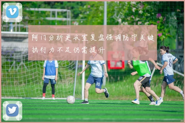 阿门分析更衣室复盘强调防守关键执行力不足仍需提升